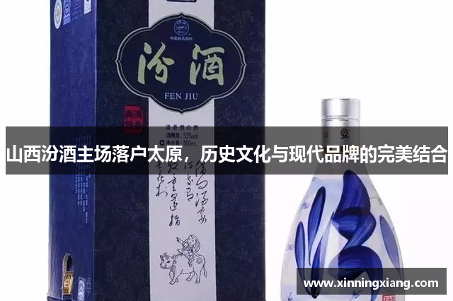 山西汾酒主场落户太原，历史文化与现代品牌的完美结合